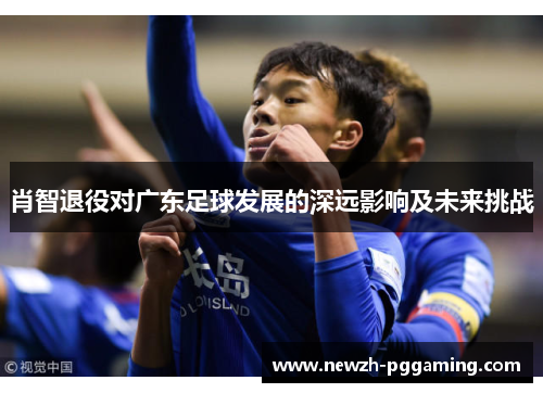 肖智退役对广东足球发展的深远影响及未来挑战 肖智退役对广东足球发展的深远影响及未来挑战