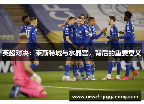 英超对决:莱斯特城与水晶宫,背后的重要意义 英超对决:莱斯特城与水晶宫,背后的重要意义