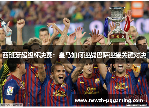 西班牙超级杯决赛：皇马如何迎战巴萨迎接关键对决