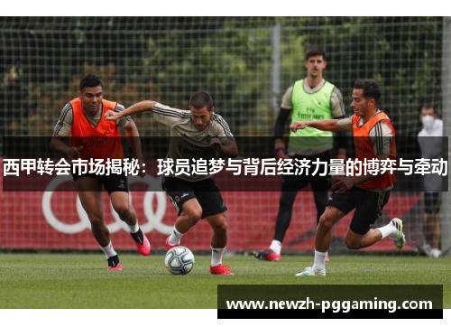 西甲转会市场揭秘：球员追梦与背后经济力量的博弈与牵动