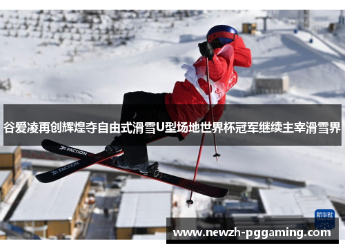 谷爱凌再创辉煌夺自由式滑雪U型场地世界杯冠军继续主宰滑雪界
