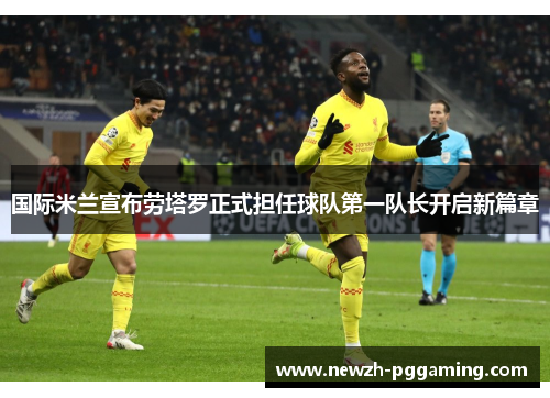 国际米兰宣布劳塔罗正式担任球队第一队长开启新篇章 国际米兰宣布劳塔罗正式担任球队第一队长开启新篇章