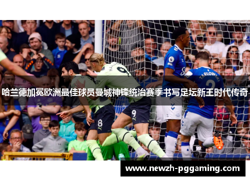 哈兰德加冕欧洲最佳球员曼城神锋统治赛季书写足坛新王时代传奇 哈兰德加冕欧洲最佳球员曼城神锋统治赛季书写足坛新王时代传奇