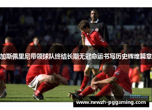 加斯佩里尼带领球队终结长期无冠命运书写历史辉煌篇章 加斯佩里尼带领球队终结长期无冠命运书写历史辉煌篇章